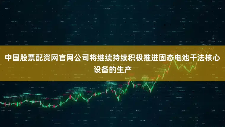 中国股票配资网官网公司将继续持续积极推进固态电池干法核心设备的生产