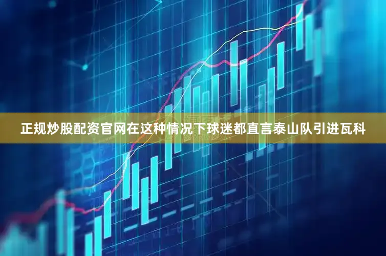正规炒股配资官网在这种情况下球迷都直言泰山队引进瓦科