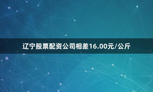 辽宁股票配资公司相差16.00元/公斤
