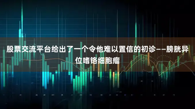 股票交流平台给出了一个令他难以置信的初诊——膀胱异位嗜铬细胞瘤
