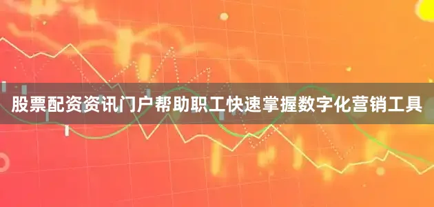 股票配资资讯门户帮助职工快速掌握数字化营销工具