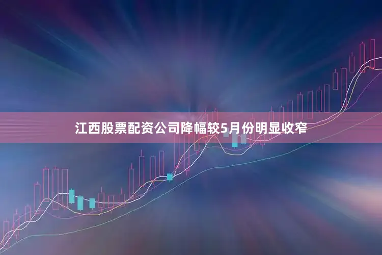 江西股票配资公司降幅较5月份明显收窄