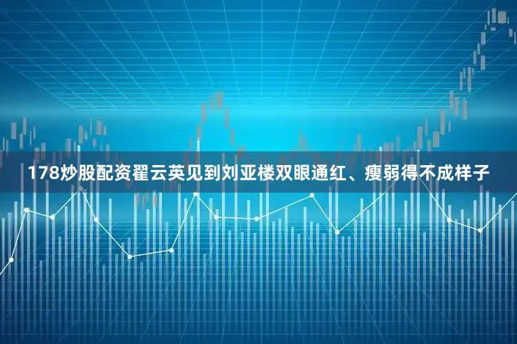 178炒股配资翟云英见到刘亚楼双眼通红、瘦弱得不成样子