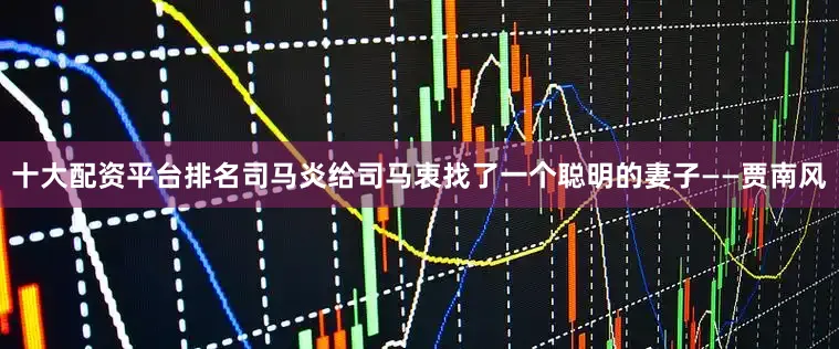 十大配资平台排名司马炎给司马衷找了一个聪明的妻子——贾南风