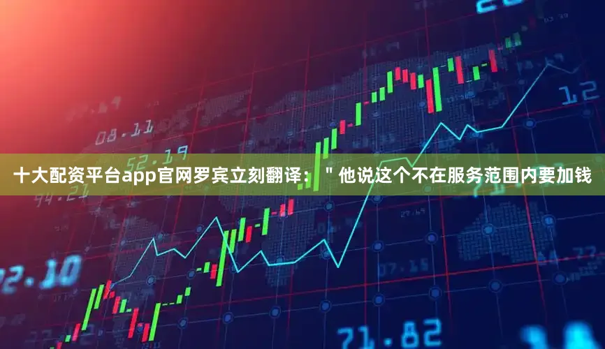 十大配资平台app官网罗宾立刻翻译：＂他说这个不在服务范围内要加钱