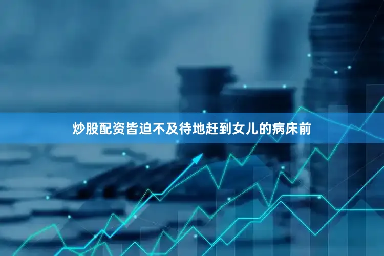 炒股配资皆迫不及待地赶到女儿的病床前