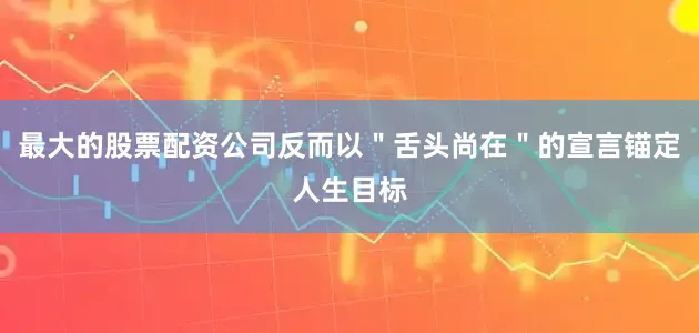 最大的股票配资公司反而以＂舌头尚在＂的宣言锚定人生目标